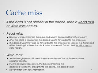 Cache miss
• If the data is not present in the cache, then a Read miss
or Write miss occurs.
• Read miss:
▪ Block of words containing this requested word is transferred from the memory.
▪ After the block is transferred, the desired word is forwarded to the processor.
▪ The desired word may also be forwarded to the processor as soon as it is transferred
without waiting for the entire block to be transferred. This is called load-through or
early-restart.
• Write-miss:
▪ Write-through protocol is used, then the contents of the main memory are
updated directly.
▪ If write-back protocol is used, the block containing the
addressed word is first brought into the cache. The desired word
is overwritten with new information.
 