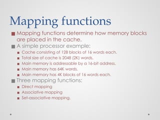 Mapping functions
◼ Mapping functions determine how memory blocks
are placed in the cache.
◼ A simple processor example:
▪ Cache consisting of 128 blocks of 16 words each.
▪ Total size of cache is 2048 (2K) words.
▪ Main memory is addressable by a 16-bit address.
▪ Main memory has 64K words.
▪ Main memory has 4K blocks of 16 words each.
◼ Three mapping functions:
▪ Direct mapping
▪ Associative mapping
▪ Set-associative mapping.
 