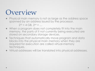 Overview
● Physical main memory is not as large as the address space
spanned by an address issued by the processor.
232
= 4 GB, 264
= …
● When a program does not completely fit into the main
memory, the parts of it not currently being executed are
stored on secondary storage devices.
● Techniques that automatically move program and data
blocks into the physical main memory when they are
required for execution are called virtual-memory
techniques.
● Virtual addresses will be translated into physical addresses.
 