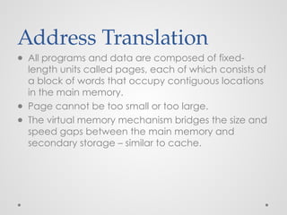 Address Translation
● All programs and data are composed of fixed-
length units called pages, each of which consists of
a block of words that occupy contiguous locations
in the main memory.
● Page cannot be too small or too large.
● The virtual memory mechanism bridges the size and
speed gaps between the main memory and
secondary storage – similar to cache.
 