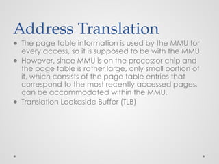 Address Translation
● The page table information is used by the MMU for
every access, so it is supposed to be with the MMU.
● However, since MMU is on the processor chip and
the page table is rather large, only small portion of
it, which consists of the page table entries that
correspond to the most recently accessed pages,
can be accommodated within the MMU.
● Translation Lookaside Buffer (TLB)
 
