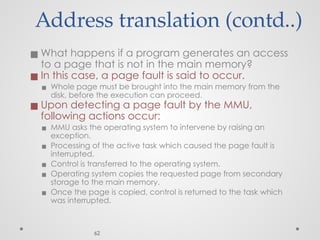 Address translation (contd..)
◼ What happens if a program generates an access
to a page that is not in the main memory?
◼ In this case, a page fault is said to occur.
▪ Whole page must be brought into the main memory from the
disk, before the execution can proceed.
◼ Upon detecting a page fault by the MMU,
following actions occur:
▪ MMU asks the operating system to intervene by raising an
exception.
▪ Processing of the active task which caused the page fault is
interrupted.
▪ Control is transferred to the operating system.
▪ Operating system copies the requested page from secondary
storage to the main memory.
▪ Once the page is copied, control is returned to the task which
was interrupted.
62
 