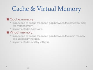Cache & Virtual Memory
◼ Cache memory:
▪ Introduced to bridge the speed gap between the processor and
the main memory.
▪ Implemented in hardware.
◼ Virtual memory:
▪ Introduced to bridge the speed gap between the main memory
and secondary storage.
▪ Implemented in part by software.
64
 