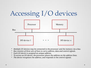 Accessing I/O devices
Bus
I/O device 1 I/O device n
Processor Memory
• Multiple I/O devices may be connected to the processor and the memory via a bus.
• Bus consists of three sets of lines to carry address, data and control signals.
• Each I/O device is assigned an unique address.
• To access an I/O device, the processor places the address on the address lines.
• The device recognizes the address, and responds to the control signals.
 