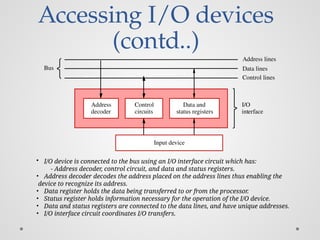 Accessing I/O devices
(contd..)
I/O
interface
decoder
Address Data and
status registers
Control
circuits
Input device
Bus
Address lines
Data lines
Control lines
• I/O device is connected to the bus using an I/O interface circuit which has:
- Address decoder, control circuit, and data and status registers.
• Address decoder decodes the address placed on the address lines thus enabling the
device to recognize its address.
• Data register holds the data being transferred to or from the processor.
• Status register holds information necessary for the operation of the I/O device.
• Data and status registers are connected to the data lines, and have unique addresses.
• I/O interface circuit coordinates I/O transfers.
 