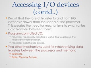Accessing I/O devices
(contd..)
 Recall that the rate of transfer to and from I/O
devices is slower than the speed of the processor.
This creates the need for mechanisms to synchronize
data transfers between them.
 Program-controlled I/O:
 Processor repeatedly monitors a status flag to achieve the
necessary synchronization.
 Processor polls the I/O device.
 Two other mechanisms used for synchronizing data
transfers between the processor and memory:
 Interrupts.
 Direct Memory Access.
 