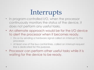 Interrupts
• In program-controlled I/O, when the processor
continuously monitors the status of the device, it
does not perform any useful tasks.
• An alternate approach would be for the I/O device
to alert the processor when it becomes ready.
o Do so by sending a hardware signal called an interrupt to the
processor.
o At least one of the bus control lines, called an interrupt-request
line is dedicated for this purpose.
• Processor can perform other useful tasks while it is
waiting for the device to be ready.
 