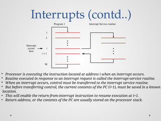 Interrupts (contd..)
Interrupt Service routine
Program 1
here
Interrupt
occurs
M
i
2
1
i 1
+
• Processor is executing the instruction located at address i when an interrupt occurs.
• Routine executed in response to an interrupt request is called the interrupt-service routine.
• When an interrupt occurs, control must be transferred to the interrupt service routine.
• But before transferring control, the current contents of the PC (i+1), must be saved in a known
location.
• This will enable the return-from-interrupt instruction to resume execution at i+1.
• Return address, or the contents of the PC are usually stored on the processor stack.
 