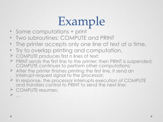 Example
• Some computations + print
• Two subroutines: COMPUTE and PRINT
• The printer accepts only one line of text at a time.
• Try to overlap printing and computation.
 COMPUTE produces first n lines of text;
 PRINT sends the first line to the printer; then PRINT is suspended;
COMPUTE continues to perform other computations;
 After the printer finishes printing the first line, it send an
interrupt-request signal to the processor;
 In response, the processor interrupts execution of COMPUTE
and transfers control to PRINT to send the next line;
 COMPUTE resumes;
 …
 