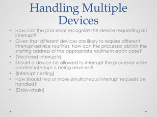 Handling Multiple
Devices
• How can the processor recognize the device requesting an
interrupt?
• Given that different devices are likely to require different
interrupt-service routines, how can the processor obtain the
starting address of the appropriate routine in each case?
• (Vectored interrupts)
• Should a device be allowed to interrupt the processor while
another interrupt is being serviced?
• (Interrupt nesting)
• How should two or more simultaneous interrupt requests be
handled?
• (Daisy-chain)
 