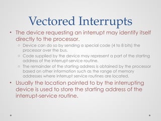 Vectored Interrupts
• The device requesting an interrupt may identify itself
directly to the processor.
o Device can do so by sending a special code (4 to 8 bits) the
processor over the bus.
o Code supplied by the device may represent a part of the starting
address of the interrupt-service routine.
o The remainder of the starting address is obtained by the processor
based on other information such as the range of memory
addresses where interrupt service routines are located.
• Usually the location pointed to by the interrupting
device is used to store the starting address of the
interrupt-service routine.
 