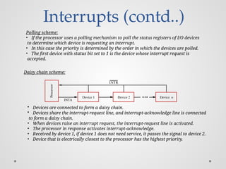 Interrupts (contd..)
Processor
Device 2
INTR
INTA
Device n
Device 1
Polling scheme:
• If the processor uses a polling mechanism to poll the status registers of I/O devices
to determine which device is requesting an interrupt.
• In this case the priority is determined by the order in which the devices are polled.
• The first device with status bit set to 1 is the device whose interrupt request is
accepted.
Daisy chain scheme:
• Devices are connected to form a daisy chain.
• Devices share the interrupt-request line, and interrupt-acknowledge line is connected
to form a daisy chain.
• When devices raise an interrupt request, the interrupt-request line is activated.
• The processor in response activates interrupt-acknowledge.
• Received by device 1, if device 1 does not need service, it passes the signal to device 2.
• Device that is electrically closest to the processor has the highest priority.
 