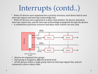 Interrupts (contd..)
• When I/O devices were organized into a priority structure, each device had its own
interrupt-request and interrupt-acknowledge line.
• When I/O devices were organized in a daisy chain fashion, the devices shared an
interrupt-request line, and the interrupt-acknowledge propagated through the devices.
• A combination of priority structure and daisy chain scheme can also used.
Device Device
circuit
Priority arbitration
Processor
Device Device
INTR1
INTR p
INTA1
INTAp
• Devices are organized into groups.
• Each group is assigned a different priority level.
• All the devices within a single group share an interrupt-request line, and are
connected to form a daisy chain.
 