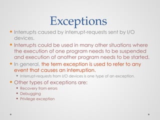 Exceptions
 Interrupts caused by interrupt-requests sent by I/O
devices.
 Interrupts could be used in many other situations where
the execution of one program needs to be suspended
and execution of another program needs to be started.
 In general, the term exception is used to refer to any
event that causes an interruption.
 Interrupt-requests from I/O devices is one type of an exception.
 Other types of exceptions are:
 Recovery from errors
 Debugging
 Privilege exception
 