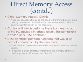 Direct Memory Access
(contd..)
 Direct Memory Access (DMA):
 A special control unit may be provided to transfer a block of data
directly between an I/O device and the main memory, without
continuous intervention by the processor.
 Control unit which performs these transfers is a part
of the I/O device’s interface circuit. This control unit
is called as a DMA controller.
 DMA controller performs functions that would be
normally carried out by the processor:
 For each word, it provides the memory address and all the control
signals.
 To transfer a block of data, it increments the memory addresses
and keeps track of the number of transfers.
 