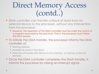 Direct Memory Access
(contd..)
 DMA controller can transfer a block of data from an
external device to the processor, without any intervention
from the processor.
 However, the operation of the DMA controller must be under the control of
a program executed by the processor. That is, the processor must initiate
the DMA transfer.
 To initiate the DMA transfer, the processor informs the DMA
controller of:
 Starting address,
 Number of words in the block.
 Direction of transfer (I/O device to the memory, or memory to the I/O
device).
 Once the DMA controller completes the DMA transfer, it
informs the processor by raising an interrupt signal.
 