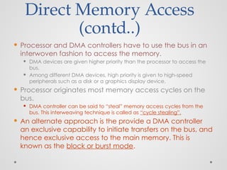 Direct Memory Access
(contd..)
 Processor and DMA controllers have to use the bus in an
interwoven fashion to access the memory.
 DMA devices are given higher priority than the processor to access the
bus.
 Among different DMA devices, high priority is given to high-speed
peripherals such as a disk or a graphics display device.
 Processor originates most memory access cycles on the
bus.
 DMA controller can be said to “steal” memory access cycles from the
bus. This interweaving technique is called as “cycle stealing”.
 An alternate approach is the provide a DMA controller
an exclusive capability to initiate transfers on the bus, and
hence exclusive access to the main memory. This is
known as the block or burst mode.
 