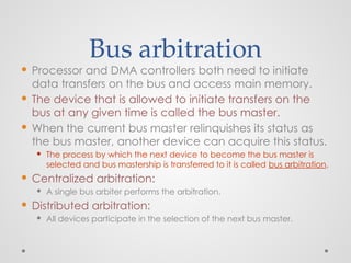 Bus arbitration
 Processor and DMA controllers both need to initiate
data transfers on the bus and access main memory.
 The device that is allowed to initiate transfers on the
bus at any given time is called the bus master.
 When the current bus master relinquishes its status as
the bus master, another device can acquire this status.
 The process by which the next device to become the bus master is
selected and bus mastership is transferred to it is called bus arbitration.
 Centralized arbitration:
 A single bus arbiter performs the arbitration.
 Distributed arbitration:
 All devices participate in the selection of the next bus master.
 