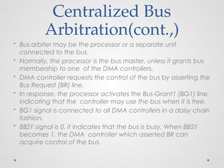 Centralized Bus
Arbitration(cont.,)
• Bus arbiter may be the processor or a separate unit
connected to the bus.
• Normally, the processor is the bus master, unless it grants bus
membership to one of the DMA controllers.
• DMA controller requests the control of the bus by asserting the
Bus Request (BR) line.
• In response, the processor activates the Bus-Grant1 (BG1) line,
indicating that the controller may use the bus when it is free.
• BG1 signal is connected to all DMA controllers in a daisy chain
fashion.
• BBSY signal is 0, it indicates that the bus is busy. When BBSY
becomes 1, the DMA controller which asserted BR can
acquire control of the bus.
 