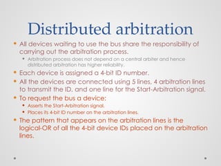 Distributed arbitration
 All devices waiting to use the bus share the responsibility of
carrying out the arbitration process.
 Arbitration process does not depend on a central arbiter and hence
distributed arbitration has higher reliability.
 Each device is assigned a 4-bit ID number.
 All the devices are connected using 5 lines, 4 arbitration lines
to transmit the ID, and one line for the Start-Arbitration signal.
 To request the bus a device:
 Asserts the Start-Arbitration signal.
 Places its 4-bit ID number on the arbitration lines.
 The pattern that appears on the arbitration lines is the
logical-OR of all the 4-bit device IDs placed on the arbitration
lines.
 