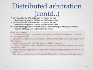 Distributed arbitration
(contd..)
• Device A has the ID 5 and wants to request the bus:
- Transmits the pattern 0101 on the arbitration lines.
• Device B has the ID 6 and wants to request the bus:
- Transmits the pattern 0110 on the arbitration lines.
• Pattern that appears on the arbitration lines is the logical OR of the patterns:
- Pattern 0111 appears on the arbitration lines.
Arbitration process:
• Each device compares the pattern that appears on the arbitration lines to its own
ID, starting with MSB.
• If it detects a difference, it transmits 0s on the arbitration lines for that and all lower
bit positions.
• Device A compares its ID 5 with a pattern 0101 to pattern 0111.
• It detects a difference at bit position 0, as a result, it transmits a pattern 0100 on the
arbitration lines.
• The pattern that appears on the arbitration lines is the logical-OR of 0100 and 0110,
which is 0110.
• This pattern is the same as the device ID of B, and hence B has won the arbitration.
 