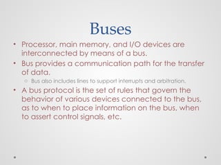 Buses
• Processor, main memory, and I/O devices are
interconnected by means of a bus.
• Bus provides a communication path for the transfer
of data.
o Bus also includes lines to support interrupts and arbitration.
• A bus protocol is the set of rules that govern the
behavior of various devices connected to the bus,
as to when to place information on the bus, when
to assert control signals, etc.
 