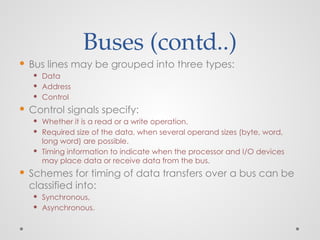Buses (contd..)
 Bus lines may be grouped into three types:
 Data
 Address
 Control
 Control signals specify:
 Whether it is a read or a write operation.
 Required size of the data, when several operand sizes (byte, word,
long word) are possible.
 Timing information to indicate when the processor and I/O devices
may place data or receive data from the bus.
 Schemes for timing of data transfers over a bus can be
classified into:
 Synchronous,
 Asynchronous.
 