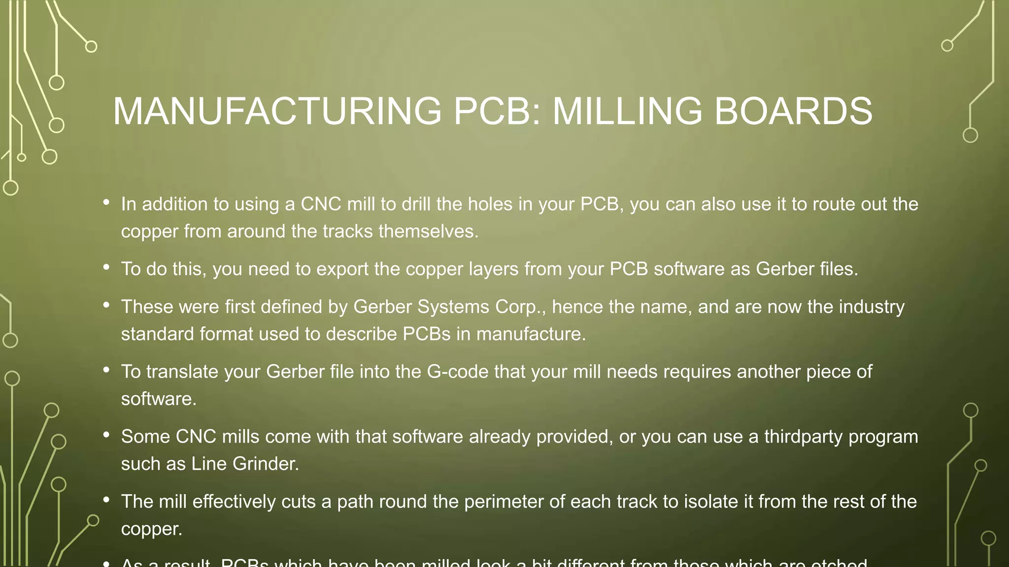 MANUFACTURING PCB: MILLING BOARDS
• In addition to using a CNC mill to drill the holes in your PCB, you can also use it to route out the
copper from around the tracks themselves.
• To do this, you need to export the copper layers from your PCB software as Gerber files.
• These were first defined by Gerber Systems Corp., hence the name, and are now the industry
standard format used to describe PCBs in manufacture.
• To translate your Gerber file into the G-code that your mill needs requires another piece of
software.
• Some CNC mills come with that software already provided, or you can use a thirdparty program
such as Line Grinder.
• The mill effectively cuts a path round the perimeter of each track to isolate it from the rest of the
copper.
 