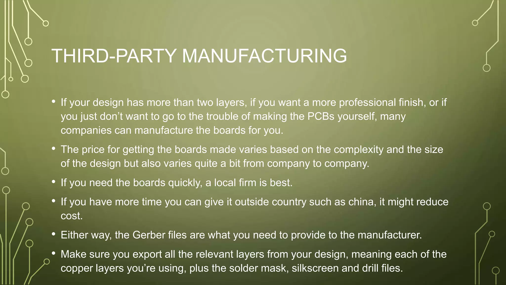 THIRD-PARTY MANUFACTURING
• If your design has more than two layers, if you want a more professional finish, or if
you just don’t want to go to the trouble of making the PCBs yourself, many
companies can manufacture the boards for you.
• The price for getting the boards made varies based on the complexity and the size
of the design but also varies quite a bit from company to company.
• If you need the boards quickly, a local firm is best.
• If you have more time you can give it outside country such as china, it might reduce
cost.
• Either way, the Gerber files are what you need to provide to the manufacturer.
• Make sure you export all the relevant layers from your design, meaning each of the
copper layers you’re using, plus the solder mask, silkscreen and drill files.
 
