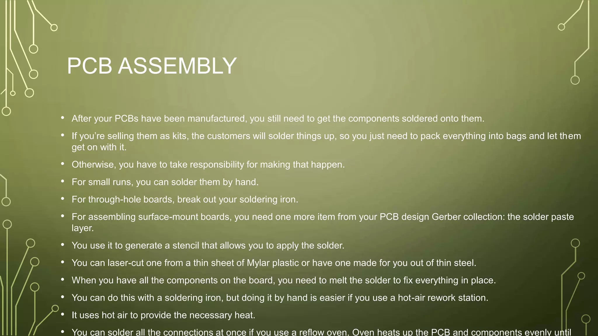 PCB ASSEMBLY
• After your PCBs have been manufactured, you still need to get the components soldered onto them.
• If you’re selling them as kits, the customers will solder things up, so you just need to pack everything into bags and let them
get on with it.
• Otherwise, you have to take responsibility for making that happen.
• For small runs, you can solder them by hand.
• For through-hole boards, break out your soldering iron.
• For assembling surface-mount boards, you need one more item from your PCB design Gerber collection: the solder paste
layer.
• You use it to generate a stencil that allows you to apply the solder.
• You can laser-cut one from a thin sheet of Mylar plastic or have one made for you out of thin steel.
• When you have all the components on the board, you need to melt the solder to fix everything in place.
• You can do this with a soldering iron, but doing it by hand is easier if you use a hot-air rework station.
• It uses hot air to provide the necessary heat.
• You can solder all the connections at once if you use a reflow oven. Oven heats up the PCB and components evenly until
 