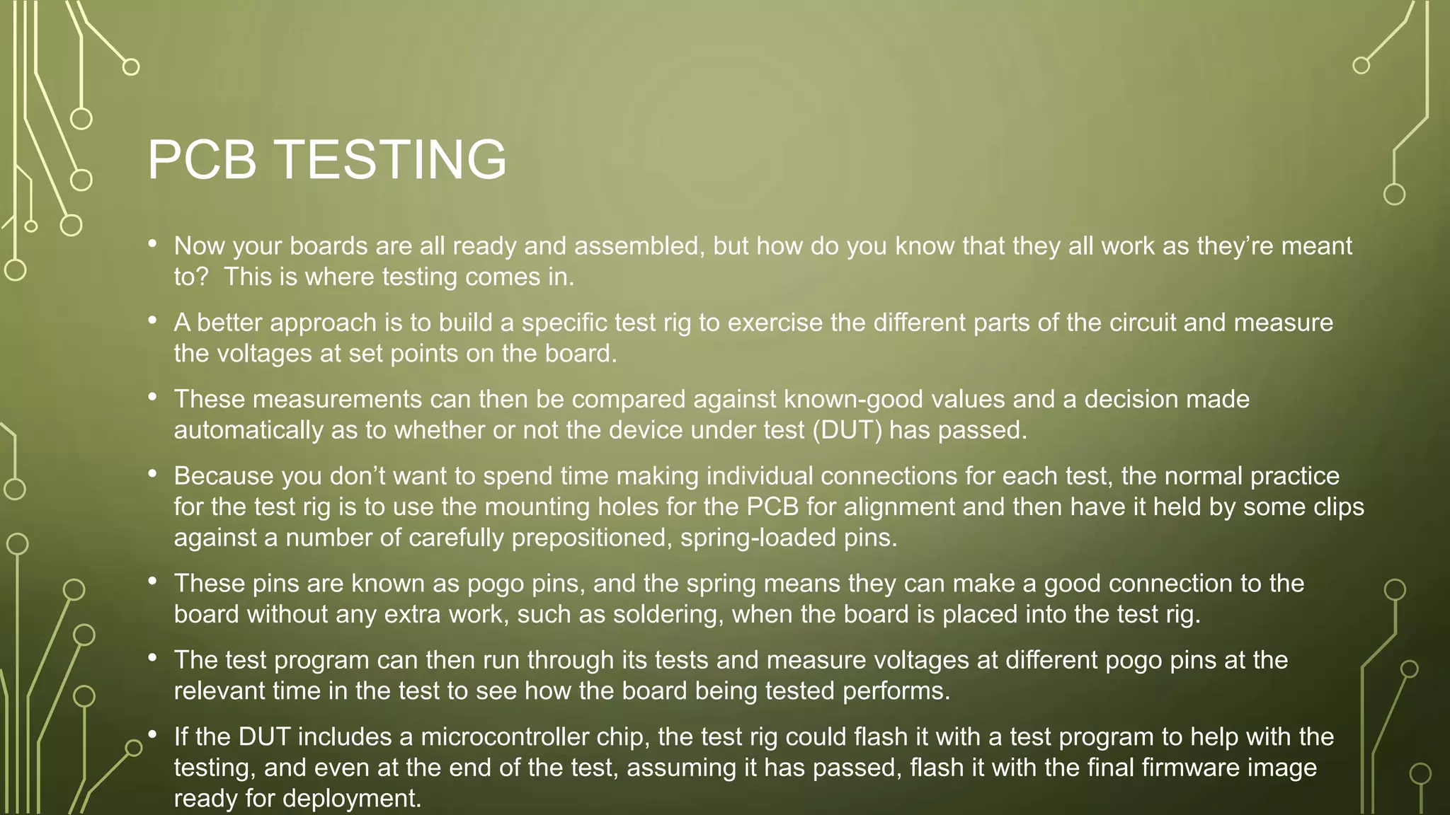 PCB TESTING
• Now your boards are all ready and assembled, but how do you know that they all work as they’re meant
to? This is where testing comes in.
• A better approach is to build a specific test rig to exercise the different parts of the circuit and measure
the voltages at set points on the board.
• These measurements can then be compared against known-good values and a decision made
automatically as to whether or not the device under test (DUT) has passed.
• Because you don’t want to spend time making individual connections for each test, the normal practice
for the test rig is to use the mounting holes for the PCB for alignment and then have it held by some clips
against a number of carefully prepositioned, spring-loaded pins.
• These pins are known as pogo pins, and the spring means they can make a good connection to the
board without any extra work, such as soldering, when the board is placed into the test rig.
• The test program can then run through its tests and measure voltages at different pogo pins at the
relevant time in the test to see how the board being tested performs.
• If the DUT includes a microcontroller chip, the test rig could flash it with a test program to help with the
testing, and even at the end of the test, assuming it has passed, flash it with the final firmware image
ready for deployment.
 