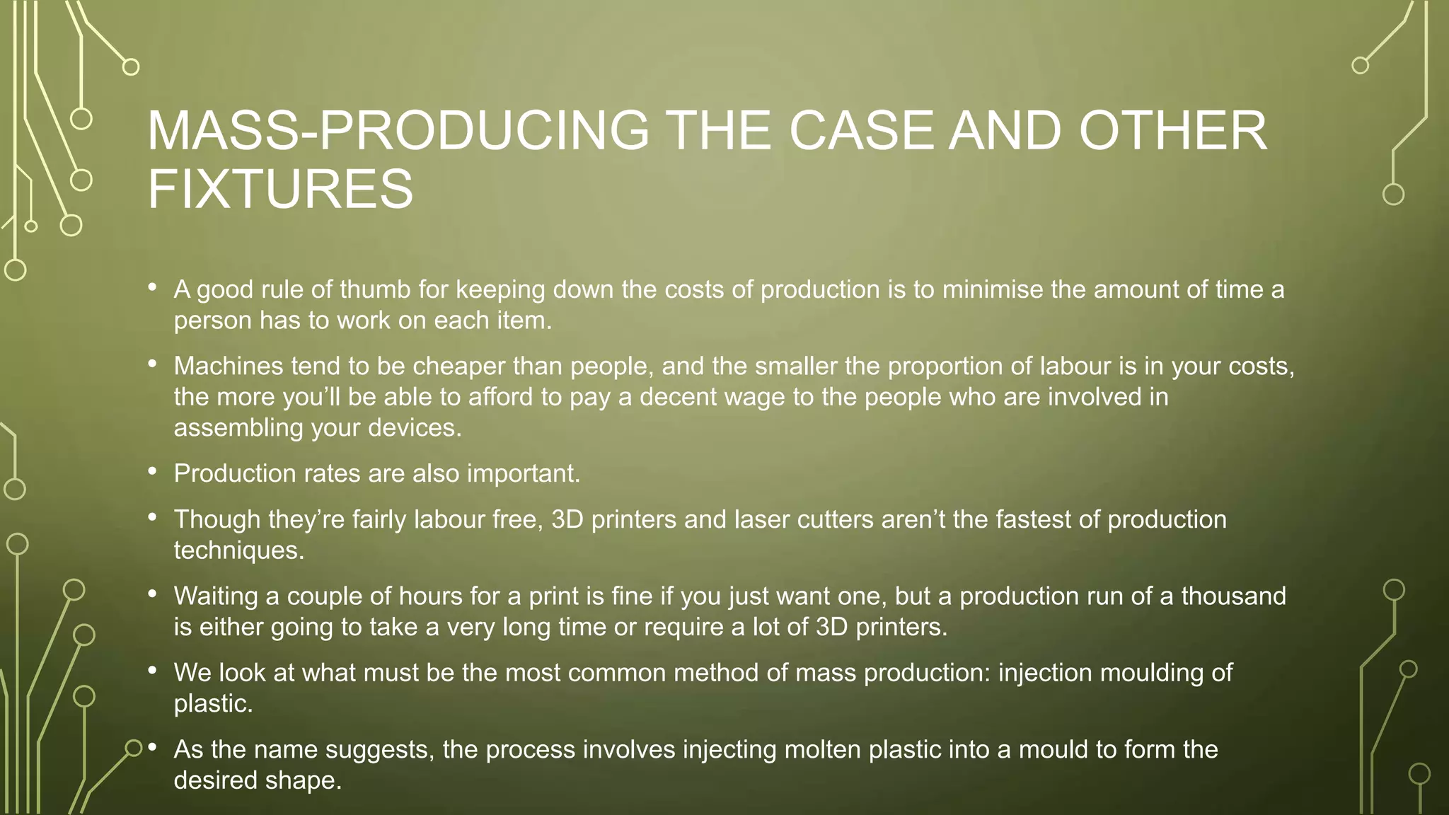 MASS-PRODUCING THE CASE AND OTHER
FIXTURES
• A good rule of thumb for keeping down the costs of production is to minimise the amount of time a
person has to work on each item.
• Machines tend to be cheaper than people, and the smaller the proportion of labour is in your costs,
the more you’ll be able to afford to pay a decent wage to the people who are involved in
assembling your devices.
• Production rates are also important.
• Though they’re fairly labour free, 3D printers and laser cutters aren’t the fastest of production
techniques.
• Waiting a couple of hours for a print is fine if you just want one, but a production run of a thousand
is either going to take a very long time or require a lot of 3D printers.
• We look at what must be the most common method of mass production: injection moulding of
plastic.
• As the name suggests, the process involves injecting molten plastic into a mould to form the
desired shape.
 