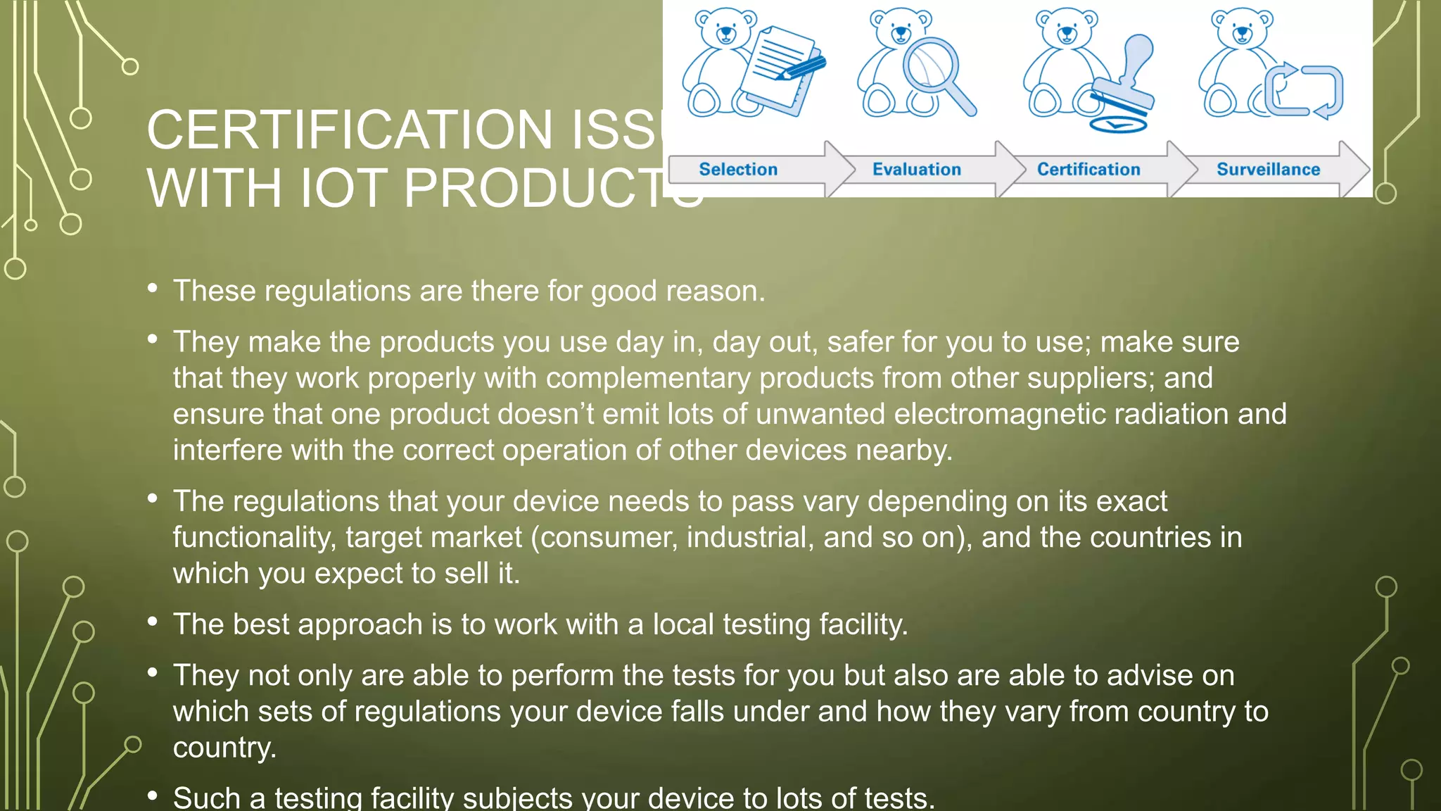CERTIFICATION ISSUES
WITH IOT PRODUCTS
• These regulations are there for good reason.
• They make the products you use day in, day out, safer for you to use; make sure
that they work properly with complementary products from other suppliers; and
ensure that one product doesn’t emit lots of unwanted electromagnetic radiation and
interfere with the correct operation of other devices nearby.
• The regulations that your device needs to pass vary depending on its exact
functionality, target market (consumer, industrial, and so on), and the countries in
which you expect to sell it.
• The best approach is to work with a local testing facility.
• They not only are able to perform the tests for you but also are able to advise on
which sets of regulations your device falls under and how they vary from country to
country.
• Such a testing facility subjects your device to lots of tests.
 