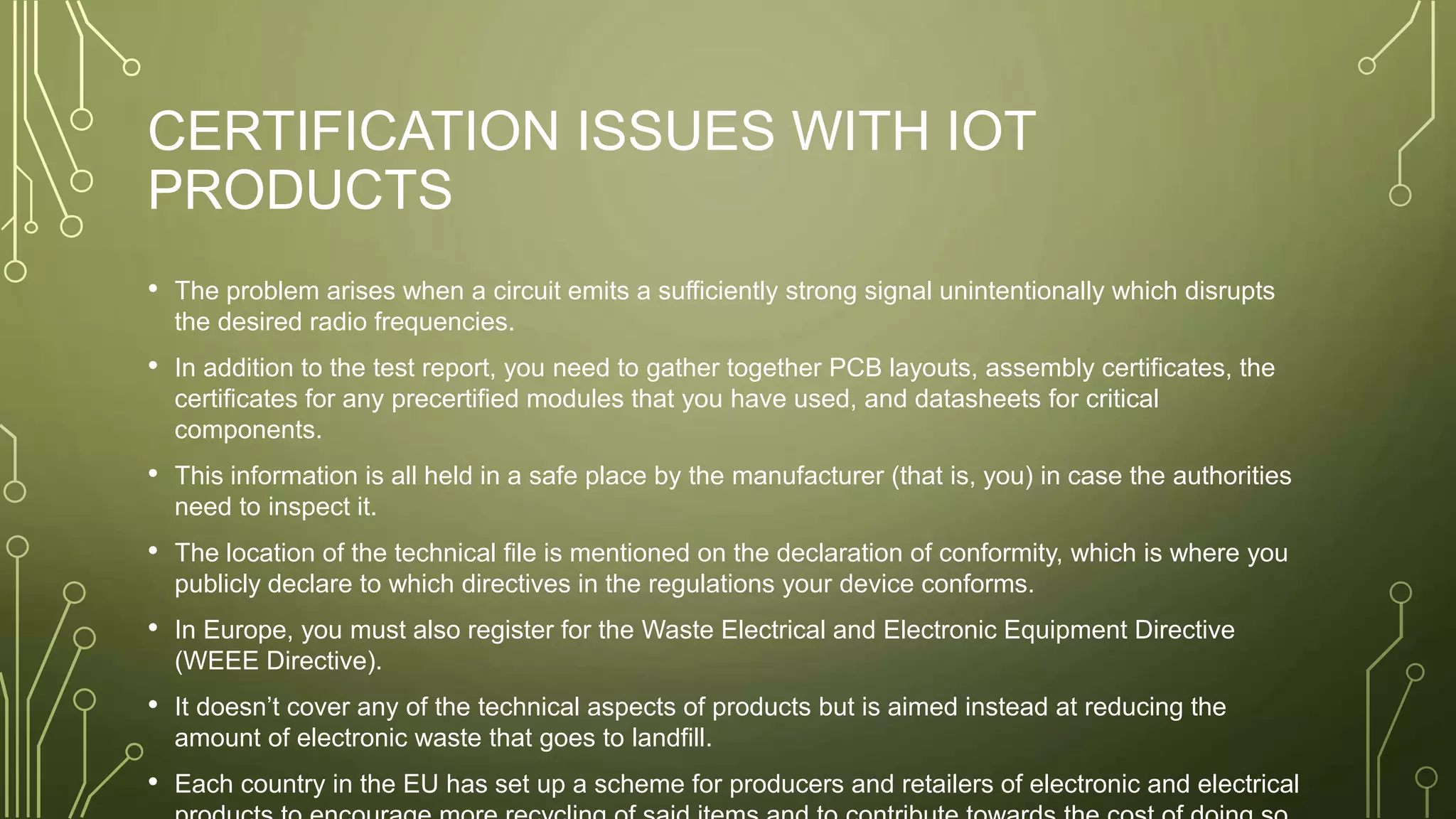 CERTIFICATION ISSUES WITH IOT
PRODUCTS
• The problem arises when a circuit emits a sufficiently strong signal unintentionally which disrupts
the desired radio frequencies.
• In addition to the test report, you need to gather together PCB layouts, assembly certificates, the
certificates for any precertified modules that you have used, and datasheets for critical
components.
• This information is all held in a safe place by the manufacturer (that is, you) in case the authorities
need to inspect it.
• The location of the technical file is mentioned on the declaration of conformity, which is where you
publicly declare to which directives in the regulations your device conforms.
• In Europe, you must also register for the Waste Electrical and Electronic Equipment Directive
(WEEE Directive).
• It doesn’t cover any of the technical aspects of products but is aimed instead at reducing the
amount of electronic waste that goes to landfill.
• Each country in the EU has set up a scheme for producers and retailers of electronic and electrical
 