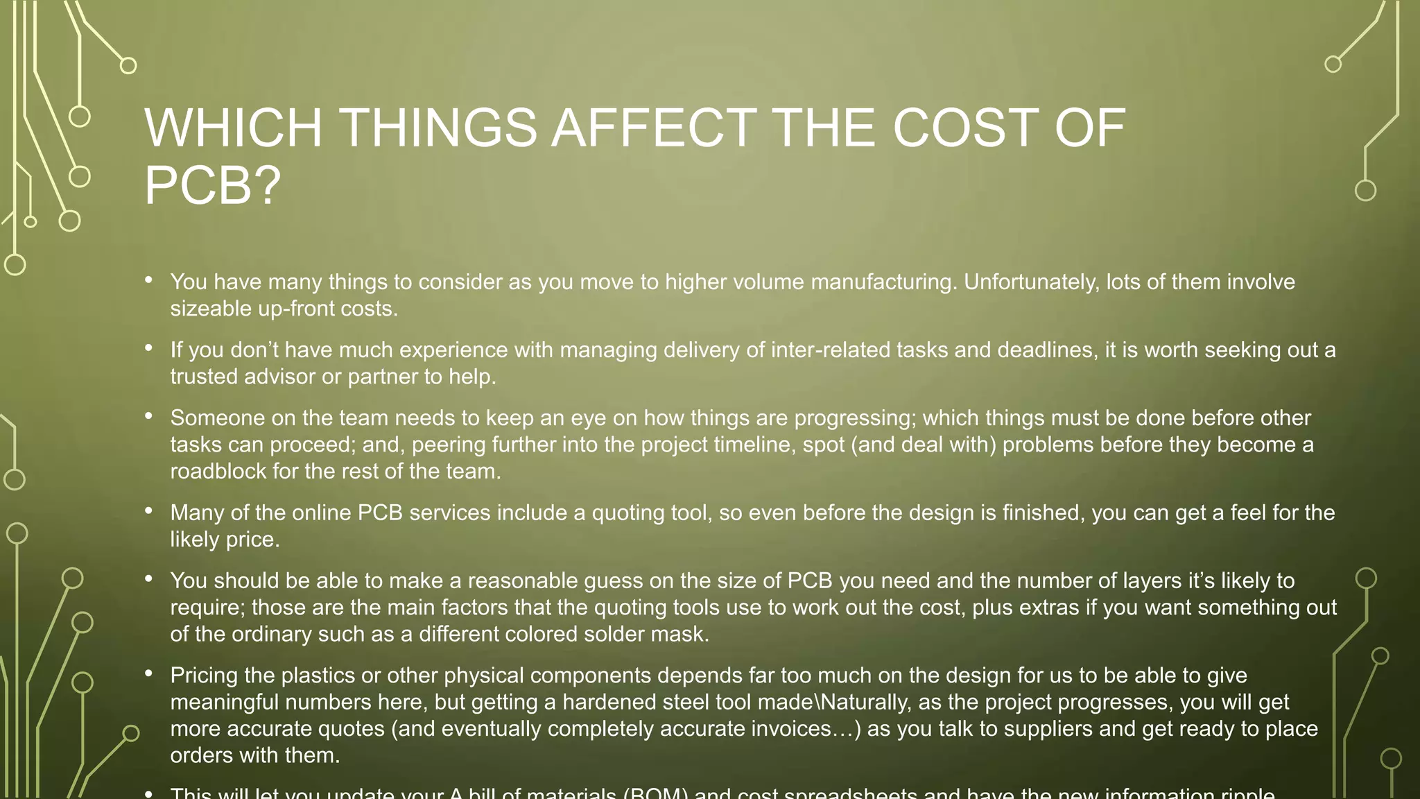 WHICH THINGS AFFECT THE COST OF
PCB?
• You have many things to consider as you move to higher volume manufacturing. Unfortunately, lots of them involve
sizeable up-front costs.
• If you don’t have much experience with managing delivery of inter-related tasks and deadlines, it is worth seeking out a
trusted advisor or partner to help.
• Someone on the team needs to keep an eye on how things are progressing; which things must be done before other
tasks can proceed; and, peering further into the project timeline, spot (and deal with) problems before they become a
roadblock for the rest of the team.
• Many of the online PCB services include a quoting tool, so even before the design is finished, you can get a feel for the
likely price.
• You should be able to make a reasonable guess on the size of PCB you need and the number of layers it’s likely to
require; those are the main factors that the quoting tools use to work out the cost, plus extras if you want something out
of the ordinary such as a different colored solder mask.
• Pricing the plastics or other physical components depends far too much on the design for us to be able to give
meaningful numbers here, but getting a hardened steel tool madeNaturally, as the project progresses, you will get
more accurate quotes (and eventually completely accurate invoices…) as you talk to suppliers and get ready to place
orders with them.
 