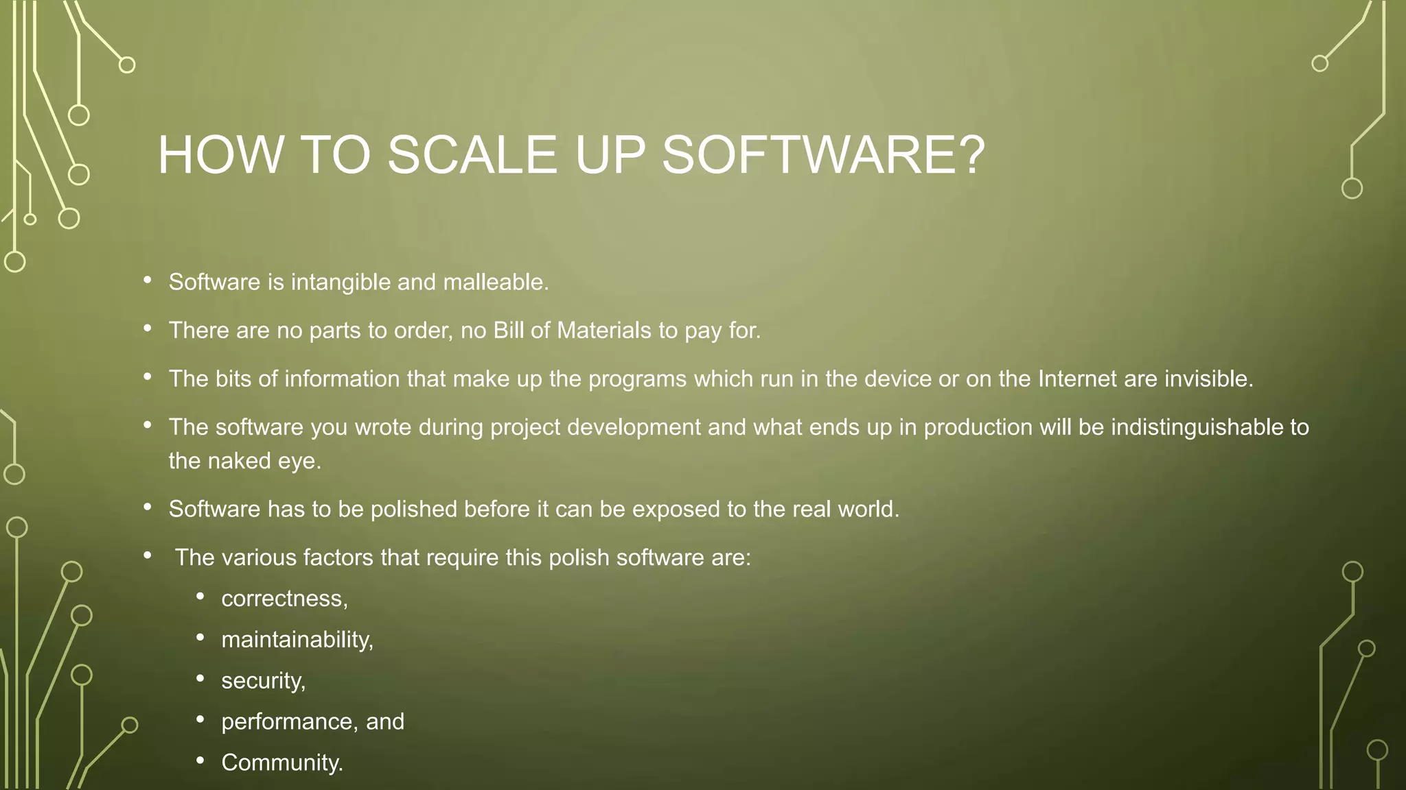 HOW TO SCALE UP SOFTWARE?
• Software is intangible and malleable.
• There are no parts to order, no Bill of Materials to pay for.
• The bits of information that make up the programs which run in the device or on the Internet are invisible.
• The software you wrote during project development and what ends up in production will be indistinguishable to
the naked eye.
• Software has to be polished before it can be exposed to the real world.
• The various factors that require this polish software are:
• correctness,
• maintainability,
• security,
• performance, and
• Community.
 