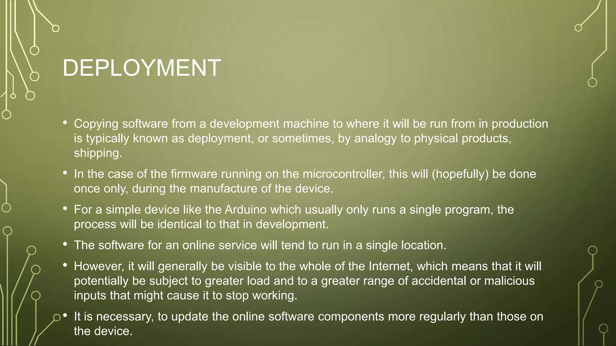 DEPLOYMENT
• Copying software from a development machine to where it will be run from in production
is typically known as deployment, or sometimes, by analogy to physical products,
shipping.
• In the case of the firmware running on the microcontroller, this will (hopefully) be done
once only, during the manufacture of the device.
• For a simple device like the Arduino which usually only runs a single program, the
process will be identical to that in development.
• The software for an online service will tend to run in a single location.
• However, it will generally be visible to the whole of the Internet, which means that it will
potentially be subject to greater load and to a greater range of accidental or malicious
inputs that might cause it to stop working.
• It is necessary, to update the online software components more regularly than those on
the device.
 