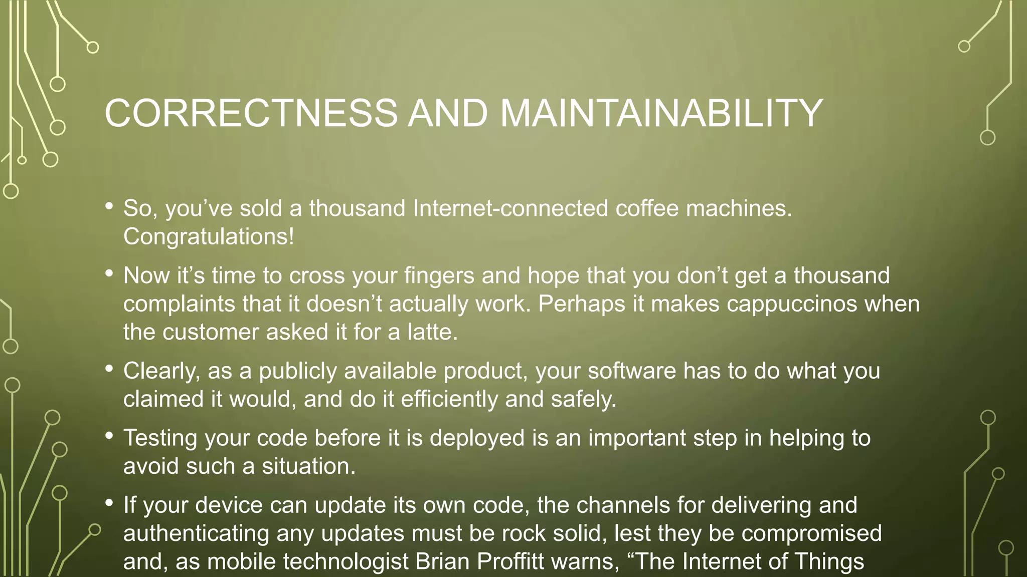 CORRECTNESS AND MAINTAINABILITY
• So, you’ve sold a thousand Internet-connected coffee machines.
Congratulations!
• Now it’s time to cross your fingers and hope that you don’t get a thousand
complaints that it doesn’t actually work. Perhaps it makes cappuccinos when
the customer asked it for a latte.
• Clearly, as a publicly available product, your software has to do what you
claimed it would, and do it efficiently and safely.
• Testing your code before it is deployed is an important step in helping to
avoid such a situation.
• If your device can update its own code, the channels for delivering and
authenticating any updates must be rock solid, lest they be compromised
and, as mobile technologist Brian Proffitt warns, “The Internet of Things
 