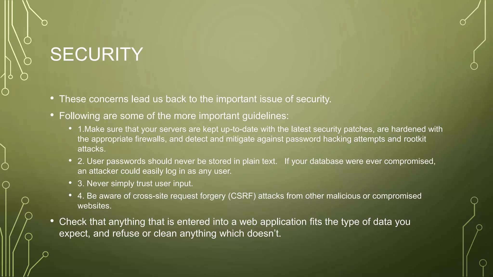 SECURITY
• These concerns lead us back to the important issue of security.
• Following are some of the more important guidelines:
• 1.Make sure that your servers are kept up-to-date with the latest security patches, are hardened with
the appropriate firewalls, and detect and mitigate against password hacking attempts and rootkit
attacks.
• 2. User passwords should never be stored in plain text. If your database were ever compromised,
an attacker could easily log in as any user.
• 3. Never simply trust user input.
• 4. Be aware of cross-site request forgery (CSRF) attacks from other malicious or compromised
websites.
• Check that anything that is entered into a web application fits the type of data you
expect, and refuse or clean anything which doesn’t.
 