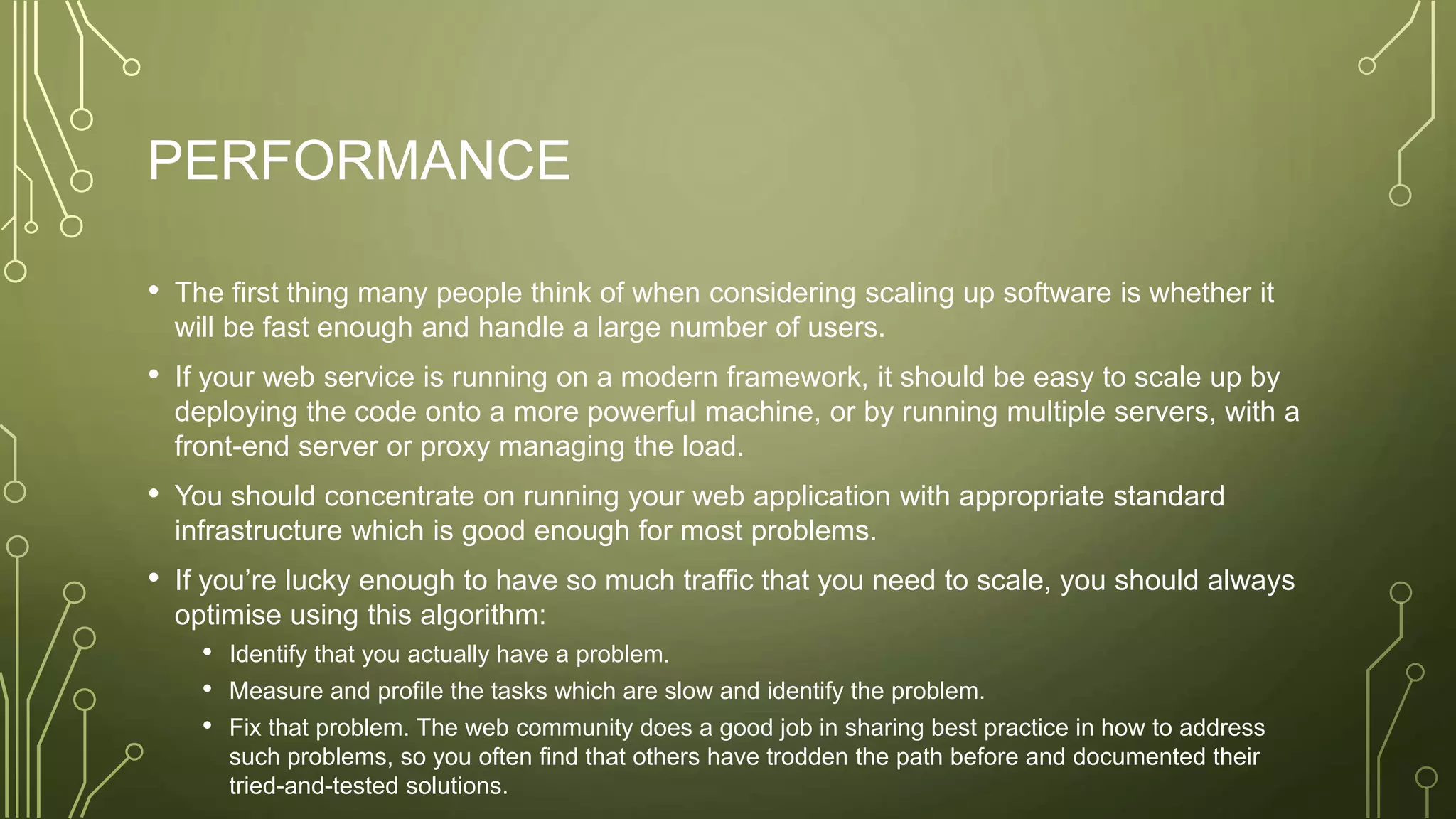 PERFORMANCE
• The first thing many people think of when considering scaling up software is whether it
will be fast enough and handle a large number of users.
• If your web service is running on a modern framework, it should be easy to scale up by
deploying the code onto a more powerful machine, or by running multiple servers, with a
front-end server or proxy managing the load.
• You should concentrate on running your web application with appropriate standard
infrastructure which is good enough for most problems.
• If you’re lucky enough to have so much traffic that you need to scale, you should always
optimise using this algorithm:
• Identify that you actually have a problem.
• Measure and profile the tasks which are slow and identify the problem.
• Fix that problem. The web community does a good job in sharing best practice in how to address
such problems, so you often find that others have trodden the path before and documented their
tried-and-tested solutions.
 