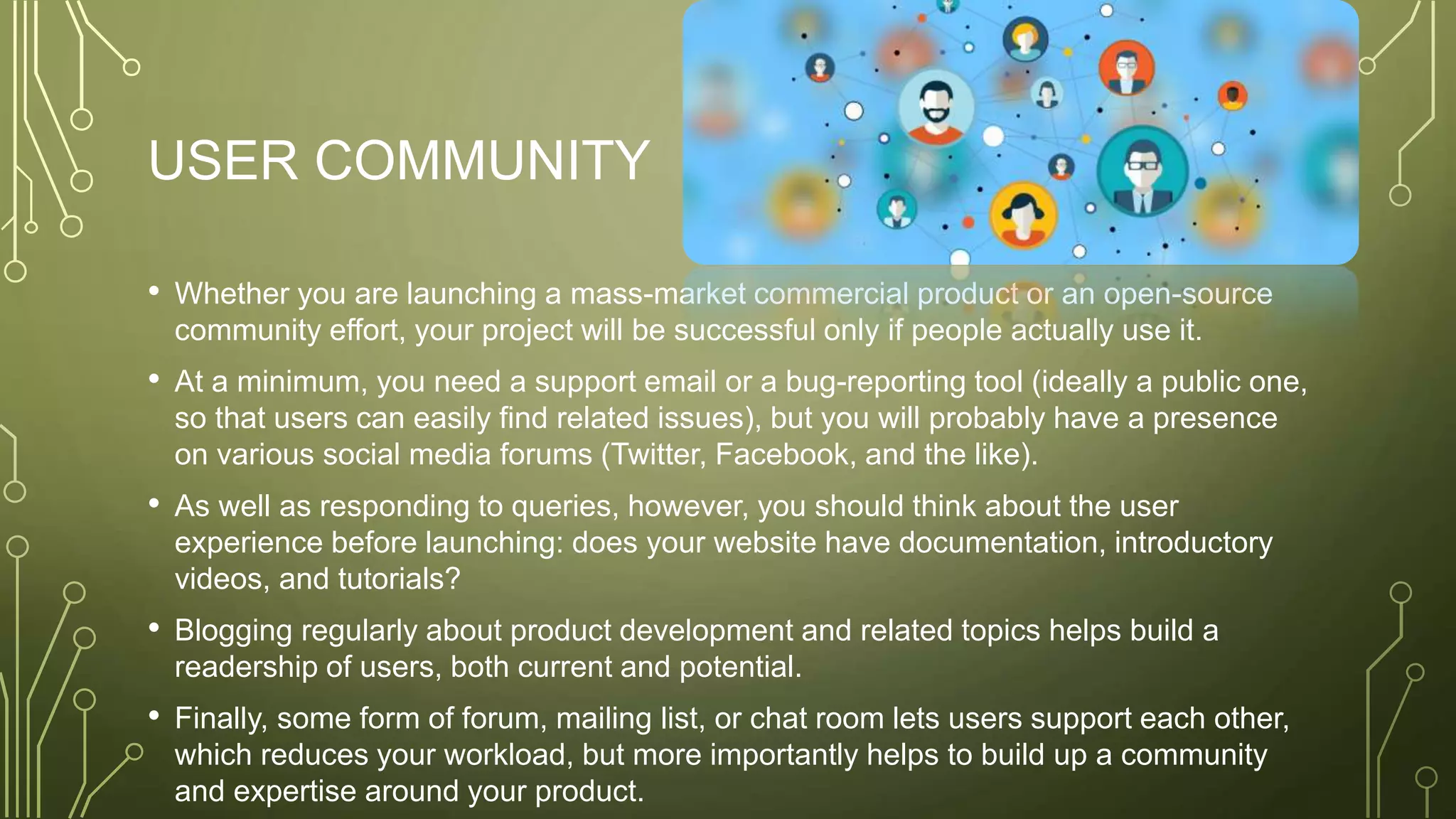 USER COMMUNITY
• Whether you are launching a mass-market commercial product or an open-source
community effort, your project will be successful only if people actually use it.
• At a minimum, you need a support email or a bug-reporting tool (ideally a public one,
so that users can easily find related issues), but you will probably have a presence
on various social media forums (Twitter, Facebook, and the like).
• As well as responding to queries, however, you should think about the user
experience before launching: does your website have documentation, introductory
videos, and tutorials?
• Blogging regularly about product development and related topics helps build a
readership of users, both current and potential.
• Finally, some form of forum, mailing list, or chat room lets users support each other,
which reduces your workload, but more importantly helps to build up a community
and expertise around your product.
 