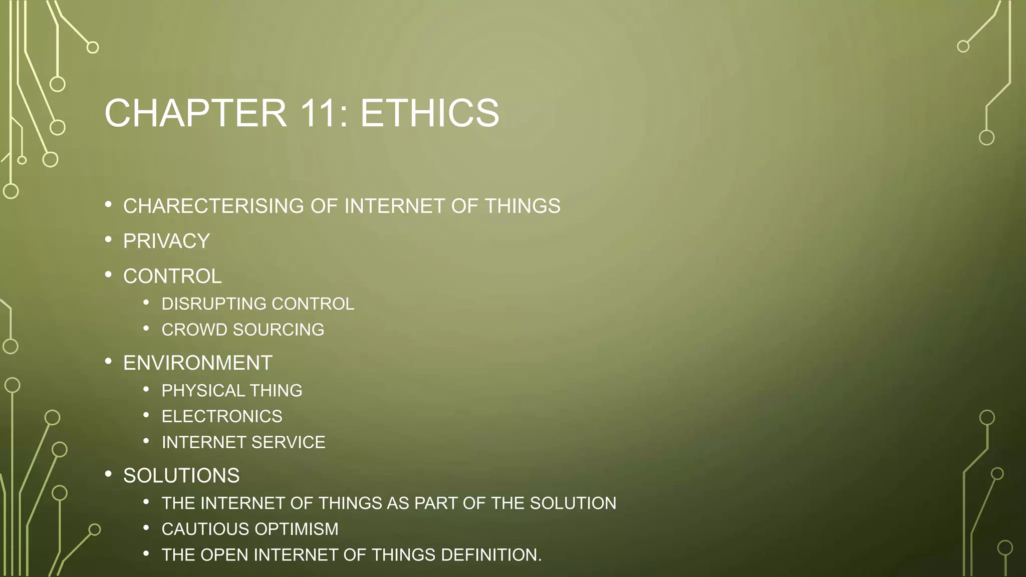 CHAPTER 11: ETHICS
• CHARECTERISING OF INTERNET OF THINGS
• PRIVACY
• CONTROL
• DISRUPTING CONTROL
• CROWD SOURCING
• ENVIRONMENT
• PHYSICAL THING
• ELECTRONICS
• INTERNET SERVICE
• SOLUTIONS
• THE INTERNET OF THINGS AS PART OF THE SOLUTION
• CAUTIOUS OPTIMISM
• THE OPEN INTERNET OF THINGS DEFINITION.
 