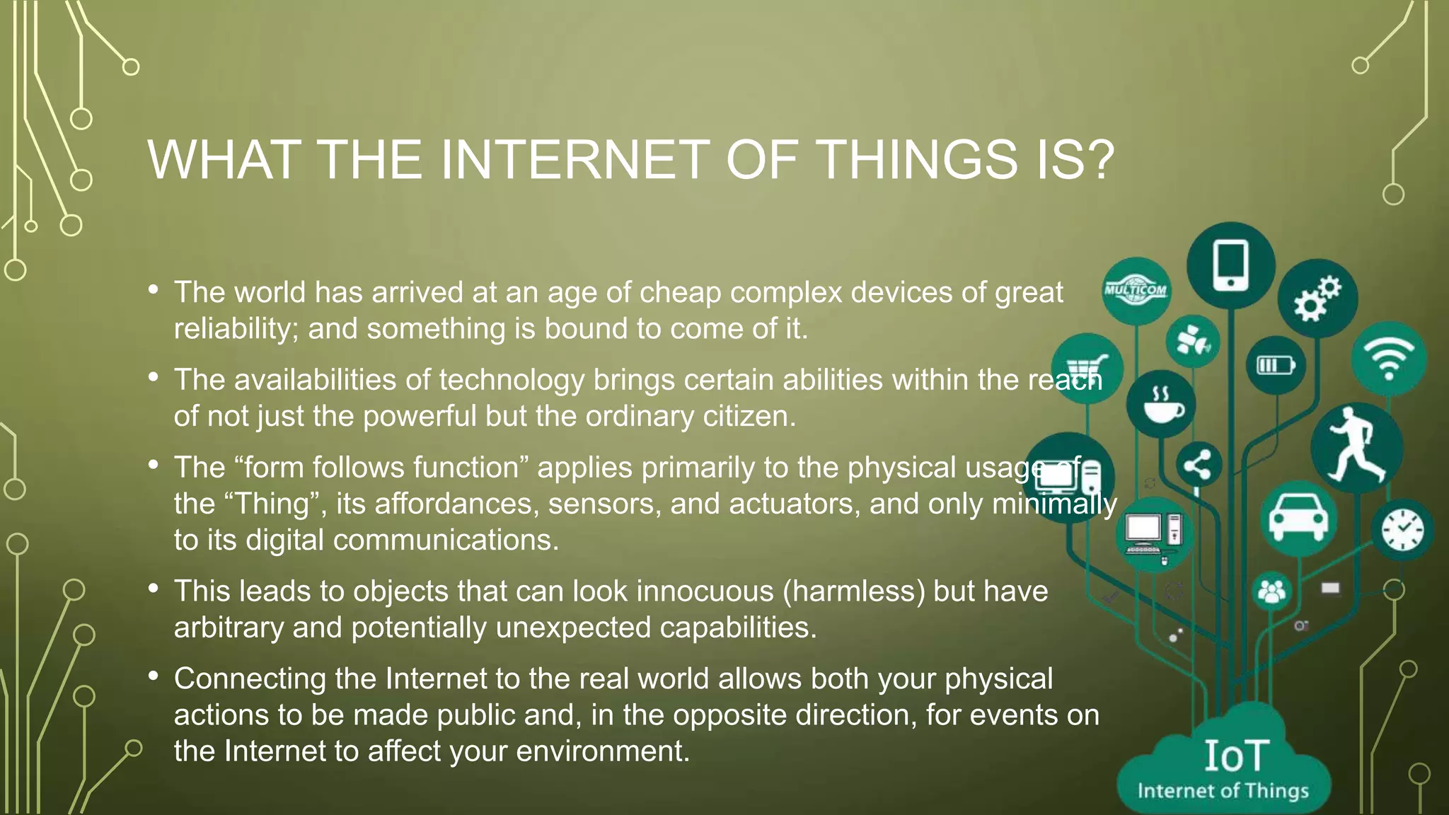 WHAT THE INTERNET OF THINGS IS?
• The world has arrived at an age of cheap complex devices of great
reliability; and something is bound to come of it.
• The availabilities of technology brings certain abilities within the reach
of not just the powerful but the ordinary citizen.
• The “form follows function” applies primarily to the physical usage of
the “Thing”, its affordances, sensors, and actuators, and only minimally
to its digital communications.
• This leads to objects that can look innocuous (harmless) but have
arbitrary and potentially unexpected capabilities.
• Connecting the Internet to the real world allows both your physical
actions to be made public and, in the opposite direction, for events on
the Internet to affect your environment.
 