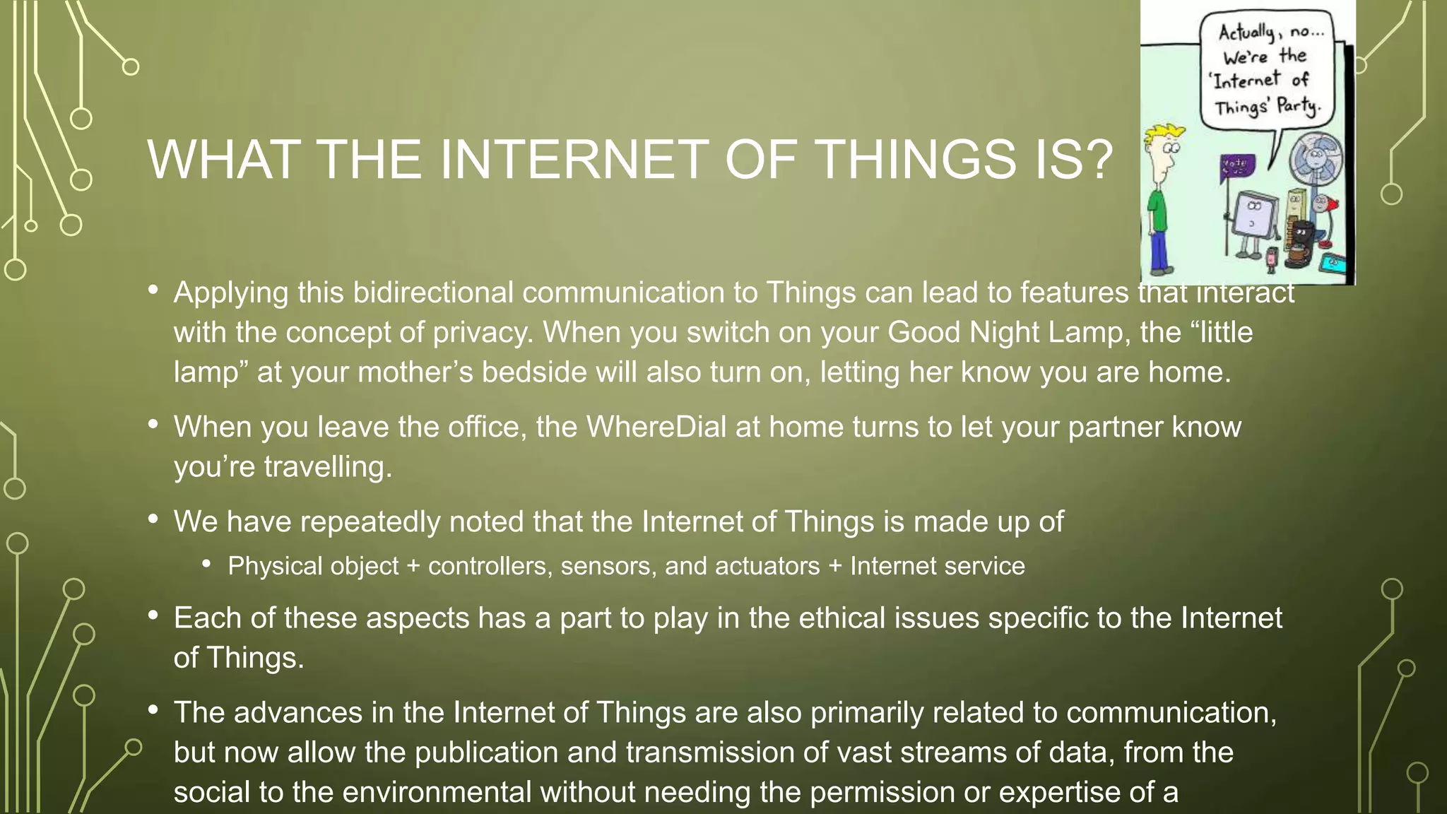 WHAT THE INTERNET OF THINGS IS?
• Applying this bidirectional communication to Things can lead to features that interact
with the concept of privacy. When you switch on your Good Night Lamp, the “little
lamp” at your mother’s bedside will also turn on, letting her know you are home.
• When you leave the office, the WhereDial at home turns to let your partner know
you’re travelling.
• We have repeatedly noted that the Internet of Things is made up of
• Physical object + controllers, sensors, and actuators + Internet service
• Each of these aspects has a part to play in the ethical issues specific to the Internet
of Things.
• The advances in the Internet of Things are also primarily related to communication,
but now allow the publication and transmission of vast streams of data, from the
social to the environmental without needing the permission or expertise of a
 