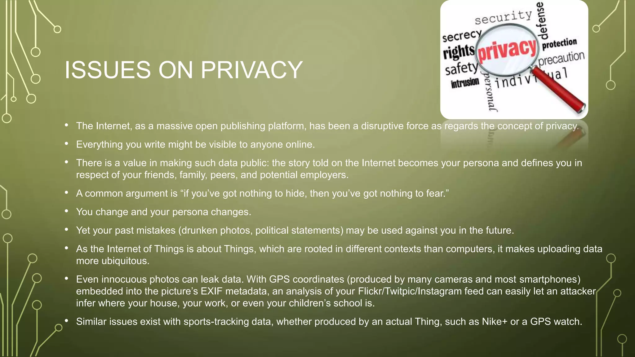 ISSUES ON PRIVACY
• The Internet, as a massive open publishing platform, has been a disruptive force as regards the concept of privacy.
• Everything you write might be visible to anyone online.
• There is a value in making such data public: the story told on the Internet becomes your persona and defines you in
respect of your friends, family, peers, and potential employers.
• A common argument is “if you’ve got nothing to hide, then you’ve got nothing to fear.”
• You change and your persona changes.
• Yet your past mistakes (drunken photos, political statements) may be used against you in the future.
• As the Internet of Things is about Things, which are rooted in different contexts than computers, it makes uploading data
more ubiquitous.
• Even innocuous photos can leak data. With GPS coordinates (produced by many cameras and most smartphones)
embedded into the picture’s EXIF metadata, an analysis of your Flickr/Twitpic/Instagram feed can easily let an attacker
infer where your house, your work, or even your children’s school is.
• Similar issues exist with sports-tracking data, whether produced by an actual Thing, such as Nike+ or a GPS watch.
 