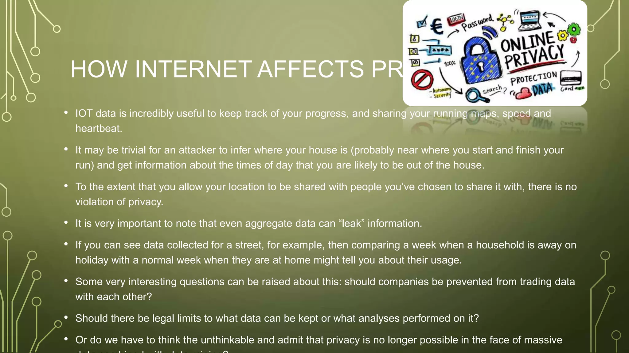 HOW INTERNET AFFECTS PRIVACY
• IOT data is incredibly useful to keep track of your progress, and sharing your running maps, speed and
heartbeat.
• It may be trivial for an attacker to infer where your house is (probably near where you start and finish your
run) and get information about the times of day that you are likely to be out of the house.
• To the extent that you allow your location to be shared with people you’ve chosen to share it with, there is no
violation of privacy.
• It is very important to note that even aggregate data can “leak” information.
• If you can see data collected for a street, for example, then comparing a week when a household is away on
holiday with a normal week when they are at home might tell you about their usage.
• Some very interesting questions can be raised about this: should companies be prevented from trading data
with each other?
• Should there be legal limits to what data can be kept or what analyses performed on it?
• Or do we have to think the unthinkable and admit that privacy is no longer possible in the face of massive
 