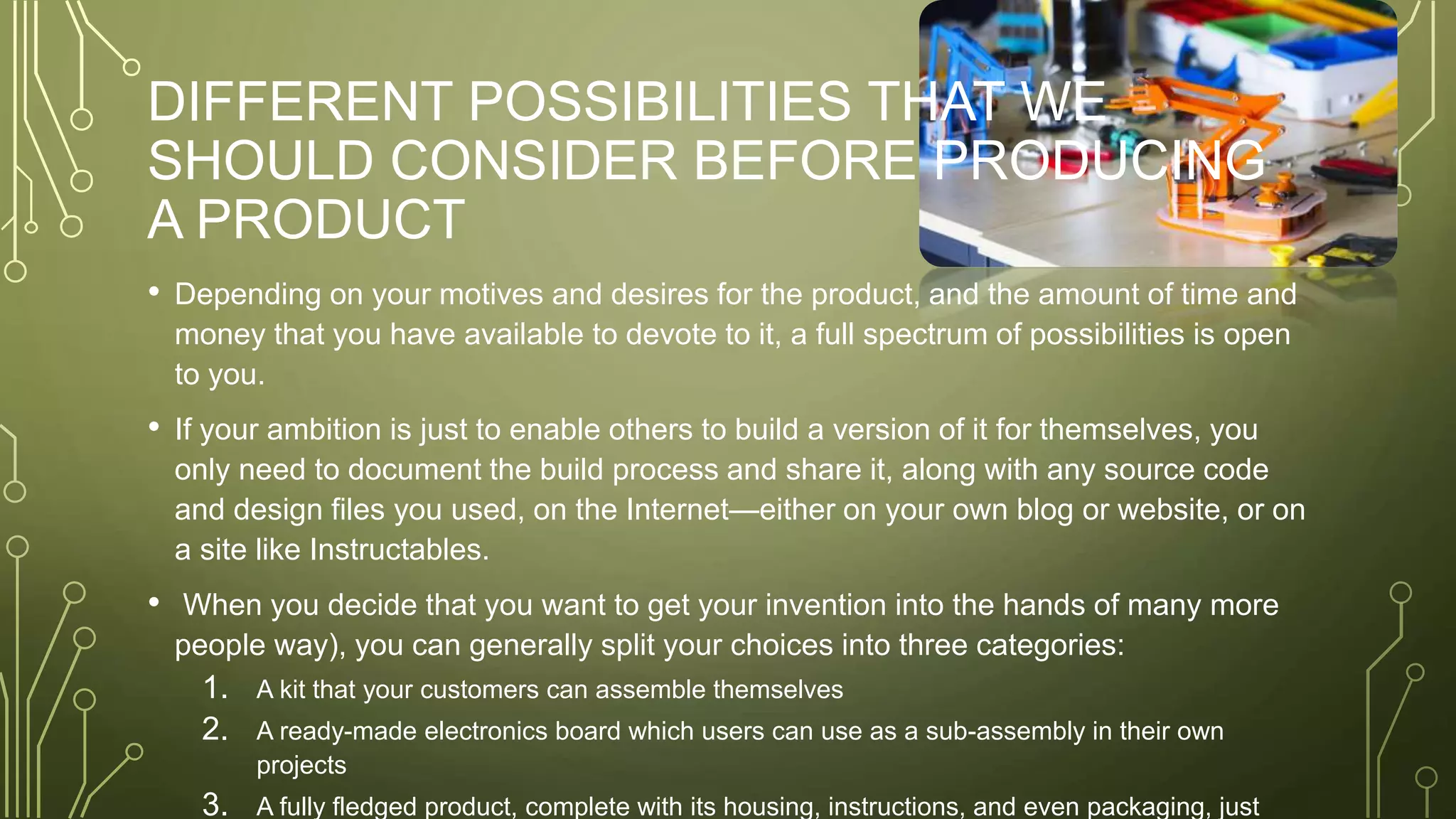 DIFFERENT POSSIBILITIES THAT WE
SHOULD CONSIDER BEFORE PRODUCING
A PRODUCT
• Depending on your motives and desires for the product, and the amount of time and
money that you have available to devote to it, a full spectrum of possibilities is open
to you.
• If your ambition is just to enable others to build a version of it for themselves, you
only need to document the build process and share it, along with any source code
and design files you used, on the Internet—either on your own blog or website, or on
a site like Instructables.
• When you decide that you want to get your invention into the hands of many more
people way), you can generally split your choices into three categories:
1. A kit that your customers can assemble themselves
2. A ready-made electronics board which users can use as a sub-assembly in their own
projects
3. A fully fledged product, complete with its housing, instructions, and even packaging, just
 
