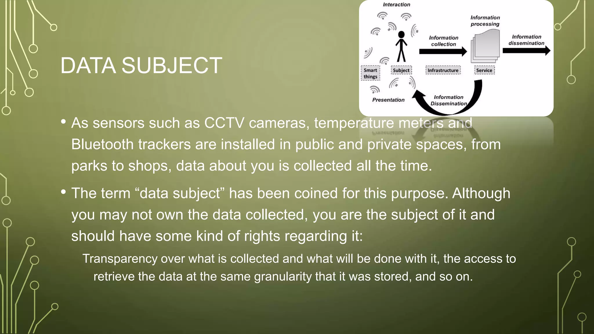 DATA SUBJECT
• As sensors such as CCTV cameras, temperature meters and
Bluetooth trackers are installed in public and private spaces, from
parks to shops, data about you is collected all the time.
• The term “data subject” has been coined for this purpose. Although
you may not own the data collected, you are the subject of it and
should have some kind of rights regarding it:
Transparency over what is collected and what will be done with it, the access to
retrieve the data at the same granularity that it was stored, and so on.
 