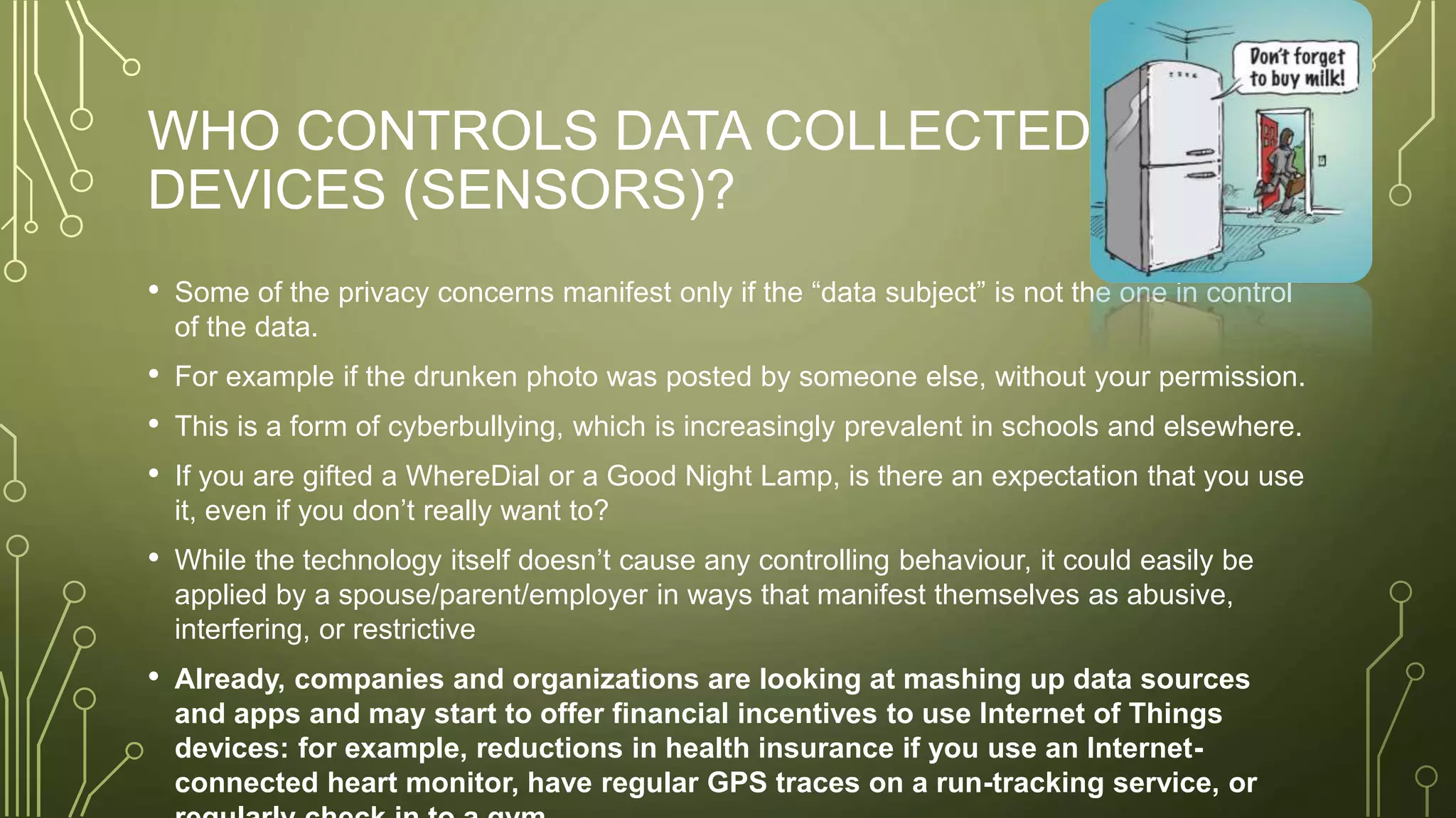 WHO CONTROLS DATA COLLECTED BY
DEVICES (SENSORS)?
• Some of the privacy concerns manifest only if the “data subject” is not the one in control
of the data.
• For example if the drunken photo was posted by someone else, without your permission.
• This is a form of cyberbullying, which is increasingly prevalent in schools and elsewhere.
• If you are gifted a WhereDial or a Good Night Lamp, is there an expectation that you use
it, even if you don’t really want to?
• While the technology itself doesn’t cause any controlling behaviour, it could easily be
applied by a spouse/parent/employer in ways that manifest themselves as abusive,
interfering, or restrictive
• Already, companies and organizations are looking at mashing up data sources
and apps and may start to offer financial incentives to use Internet of Things
devices: for example, reductions in health insurance if you use an Internet-
connected heart monitor, have regular GPS traces on a run-tracking service, or
 