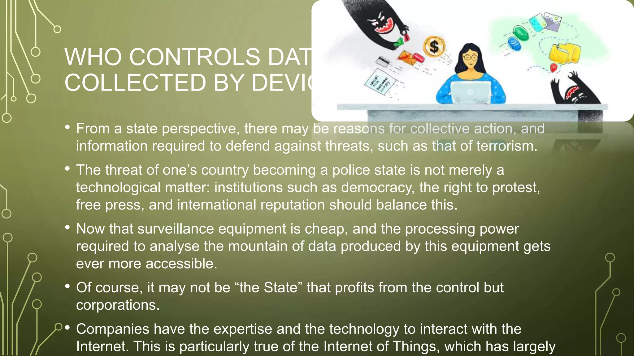 WHO CONTROLS DATA
COLLECTED BY DEVICES?
• From a state perspective, there may be reasons for collective action, and
information required to defend against threats, such as that of terrorism.
• The threat of one’s country becoming a police state is not merely a
technological matter: institutions such as democracy, the right to protest,
free press, and international reputation should balance this.
• Now that surveillance equipment is cheap, and the processing power
required to analyse the mountain of data produced by this equipment gets
ever more accessible.
• Of course, it may not be “the State” that profits from the control but
corporations.
• Companies have the expertise and the technology to interact with the
Internet. This is particularly true of the Internet of Things, which has largely
 